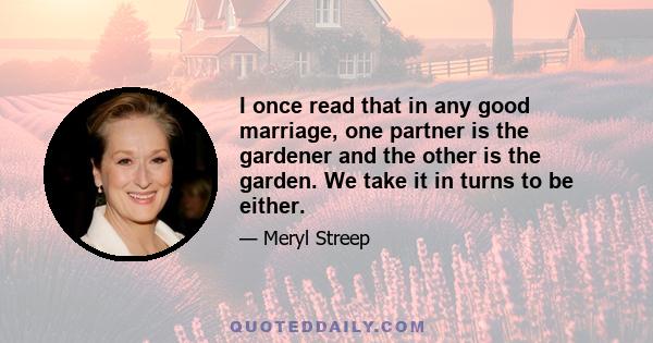 I once read that in any good marriage, one partner is the gardener and the other is the garden. We take it in turns to be either.