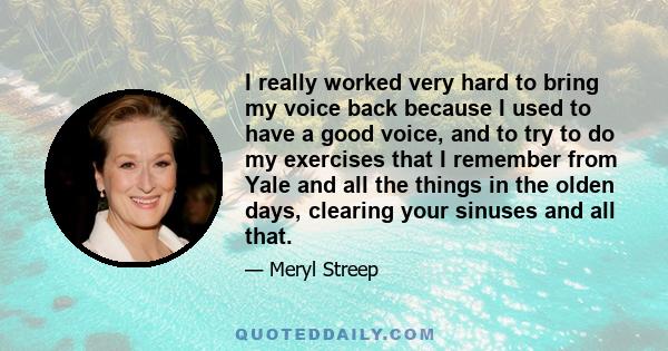 I really worked very hard to bring my voice back because I used to have a good voice, and to try to do my exercises that I remember from Yale and all the things in the olden days, clearing your sinuses and all that.