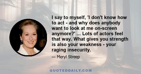 I say to myself, 'I don't know how to act - and why does anybody want to look at me on-screen anymore?' ... Lots of actors feel that way. What gives you strength is also your weakness - your raging insecurity.