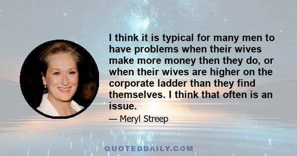 I think it is typical for many men to have problems when their wives make more money then they do, or when their wives are higher on the corporate ladder than they find themselves. I think that often is an issue.