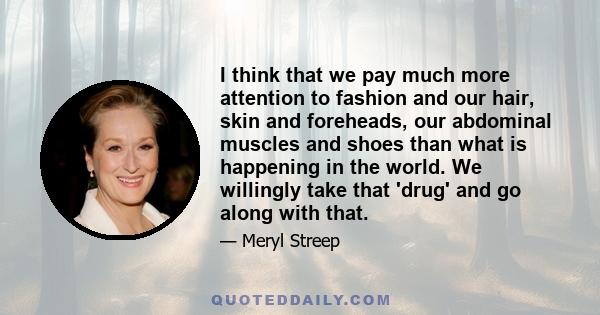 I think that we pay much more attention to fashion and our hair, skin and foreheads, our abdominal muscles and shoes than what is happening in the world. We willingly take that 'drug' and go along with that.