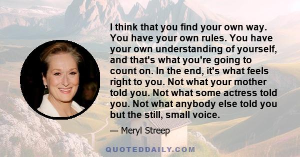 I think that you find your own way. You have your own rules. You have your own understanding of yourself, and that's what you're going to count on. In the end, it's what feels right to you. Not what your mother told