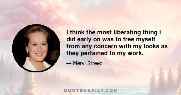 I think the most liberating thing I did early on was to free myself from any concern with my looks as they pertained to my work.