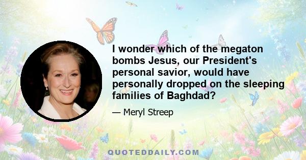 I wonder which of the megaton bombs Jesus, our President's personal savior, would have personally dropped on the sleeping families of Baghdad?