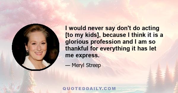 I would never say don't do acting [to my kids], because I think it is a glorious profession and I am so thankful for everything it has let me express.