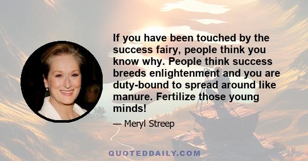 If you have been touched by the success fairy, people think you know why. People think success breeds enlightenment and you are duty-bound to spread around like manure. Fertilize those young minds!