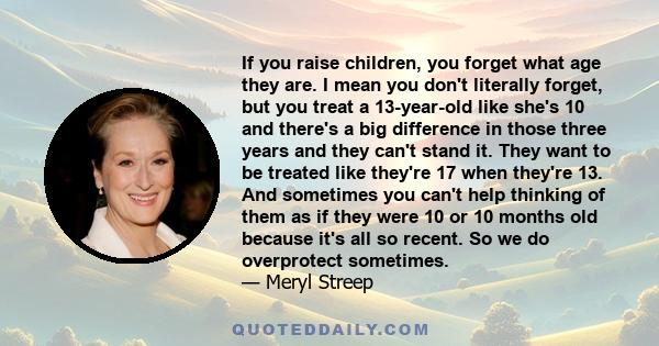 If you raise children, you forget what age they are. I mean you don't literally forget, but you treat a 13-year-old like she's 10 and there's a big difference in those three years and they can't stand it. They want to