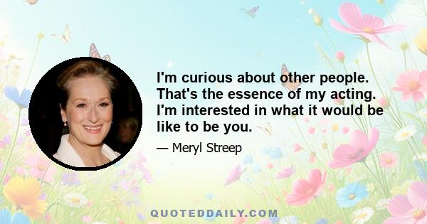 I'm curious about other people. That's the essence of my acting. I'm interested in what it would be like to be you.