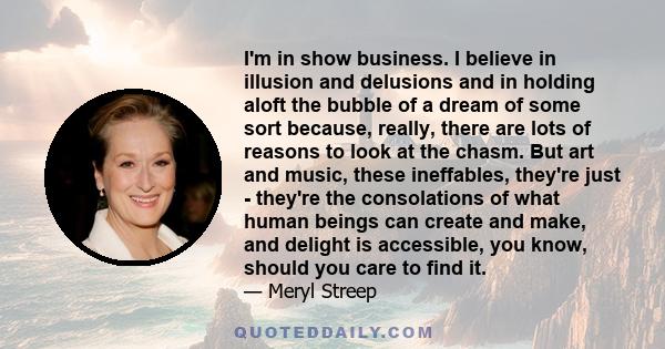 I'm in show business. I believe in illusion and delusions and in holding aloft the bubble of a dream of some sort because, really, there are lots of reasons to look at the chasm. But art and music, these ineffables,