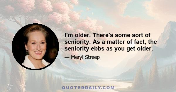 I'm older. There's some sort of seniority. As a matter of fact, the seniority ebbs as you get older.