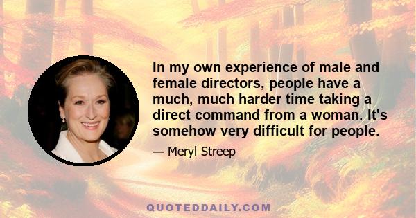 In my own experience of male and female directors, people have a much, much harder time taking a direct command from a woman. It's somehow very difficult for people.