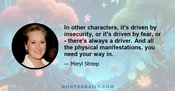 In other characters, it's driven by insecurity, or it's driven by fear, or - there's always a driver. And all the physical manifestations, you need your way in.