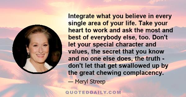 Integrate what you believe in every single area of your life. Take your heart to work and ask the most and best of everybody else, too.