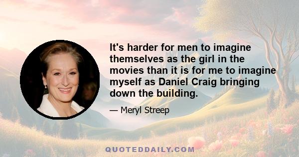 It's harder for men to imagine themselves as the girl in the movies than it is for me to imagine myself as Daniel Craig bringing down the building.