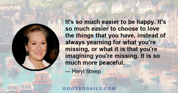 It's so much easier to be happy. It's so much easier to choose to love the things that you have, instead of always yearning for what you're missing, or what it is that you're imagining you're missing. It is so much more 