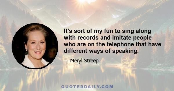 It's sort of my fun to sing along with records and imitate people who are on the telephone that have different ways of speaking.