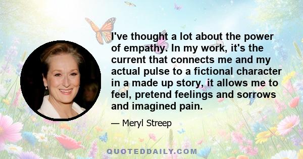 I've thought a lot about the power of empathy. In my work, it's the current that connects me and my actual pulse to a fictional character in a made up story, it allows me to feel, pretend feelings and sorrows and