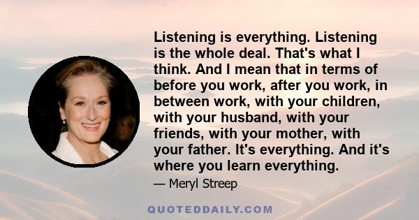 Listening is everything. Listening is the whole deal. That's what I think. And I mean that in terms of before you work, after you work, in between work, with your children, with your husband, with your friends, with