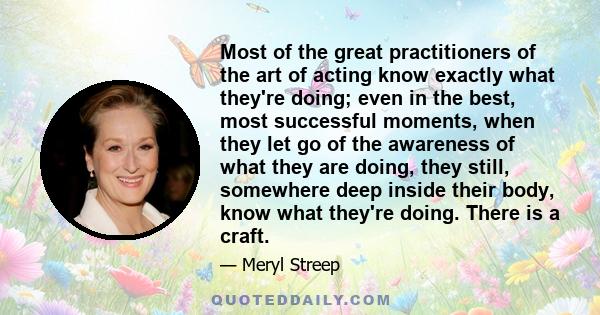 Most of the great practitioners of the art of acting know exactly what they're doing; even in the best, most successful moments, when they let go of the awareness of what they are doing, they still, somewhere deep