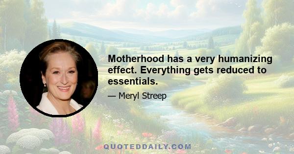 Motherhood has a very humanizing effect. Everything gets reduced to essentials.