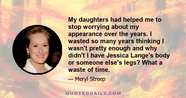 My daughters had helped me to stop worrying about my appearance over the years. I wasted so many years thinking I wasn't pretty enough and why didn't I have Jessica Lange's body or someone else's legs? What a waste of