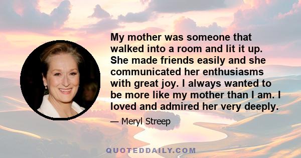 My mother was someone that walked into a room and lit it up. She made friends easily and she communicated her enthusiasms with great joy. I always wanted to be more like my mother than I am. I loved and admired her very 