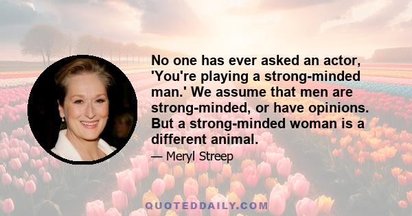 No one has ever asked an actor, 'You're playing a strong-minded man.' We assume that men are strong-minded, or have opinions. But a strong-minded woman is a different animal.