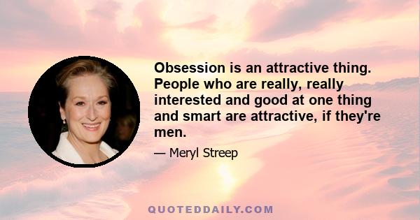 Obsession is an attractive thing. People who are really, really interested and good at one thing and smart are attractive, if they're men.