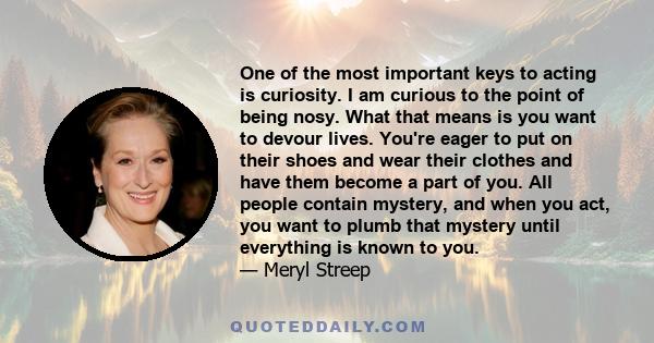 One of the most important keys to acting is curiosity. I am curious to the point of being nosy. What that means is you want to devour lives. You're eager to put on their shoes and wear their clothes and have them become 