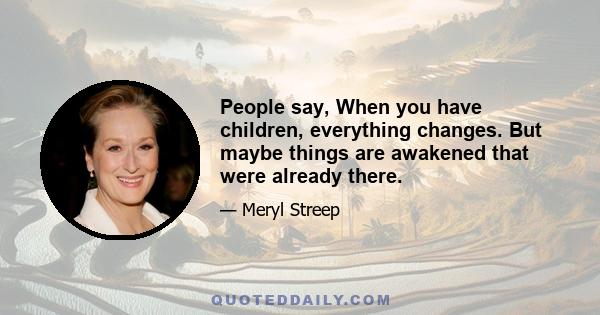 People say, When you have children, everything changes. But maybe things are awakened that were already there.