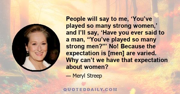 People will say to me, ‘You’ve played so many strong women,’ and I’ll say, ‘Have you ever said to a man, “You’ve played so many strong men?”’ No! Because the expectation is [men] are varied. Why can’t we have that