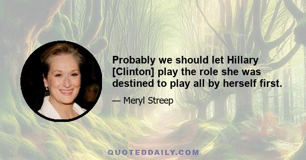 Probably we should let Hillary [Clinton] play the role she was destined to play all by herself first.