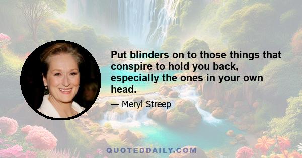 Put blinders on to those things that conspire to hold you back, especially the ones in your own head.