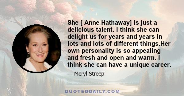 She [ Anne Hathaway] is just a delicious talent. I think she can delight us for years and years in lots and lots of different things.Her own personality is so appealing and fresh and open and warm. I think she can have