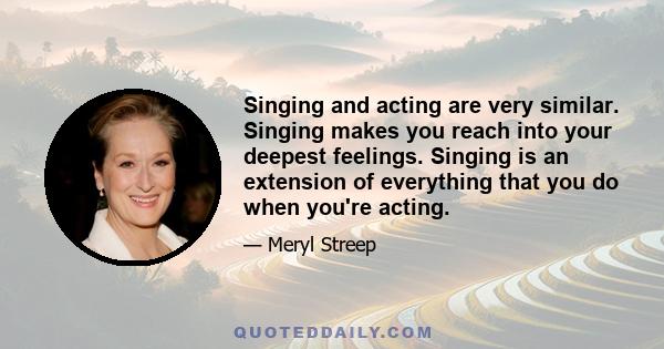 Singing and acting are very similar. Singing makes you reach into your deepest feelings. Singing is an extension of everything that you do when you're acting.