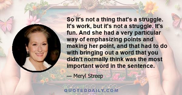 So it's not a thing that's a struggle. It's work, but it's not a struggle. It's fun. And she had a very particular way of emphasizing points and making her point, and that had to do with bringing out a word that you