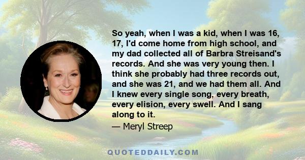 So yeah, when I was a kid, when I was 16, 17, I'd come home from high school, and my dad collected all of Barbra Streisand's records. And she was very young then. I think she probably had three records out, and she was