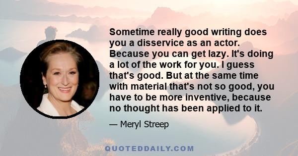 Sometime really good writing does you a disservice as an actor. Because you can get lazy. It's doing a lot of the work for you. I guess that's good. But at the same time with material that's not so good, you have to be