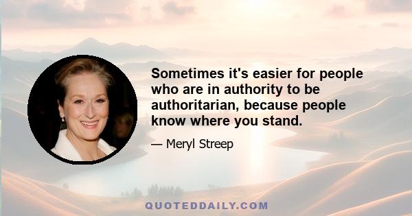 Sometimes it's easier for people who are in authority to be authoritarian, because people know where you stand.