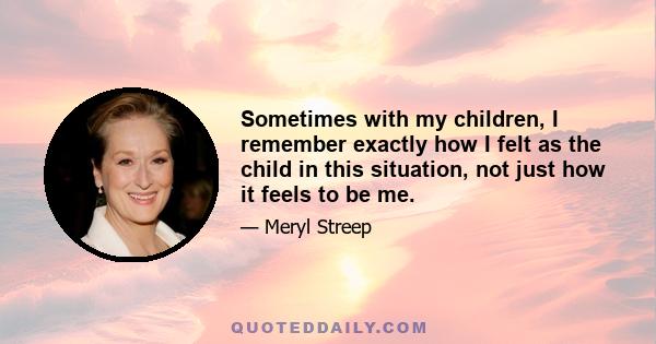 Sometimes with my children, I remember exactly how I felt as the child in this situation, not just how it feels to be me.