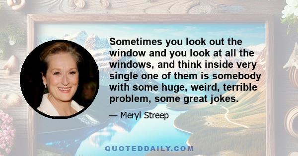 Sometimes you look out the window and you look at all the windows, and think inside very single one of them is somebody with some huge, weird, terrible problem, some great jokes.