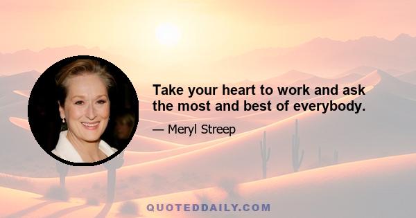 Take your heart to work and ask the most and best of everybody.