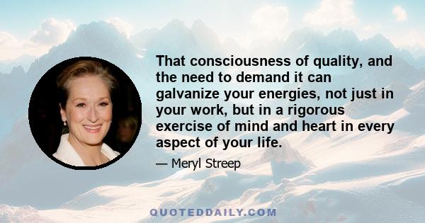 That consciousness of quality, and the need to demand it can galvanize your energies, not just in your work, but in a rigorous exercise of mind and heart in every aspect of your life.