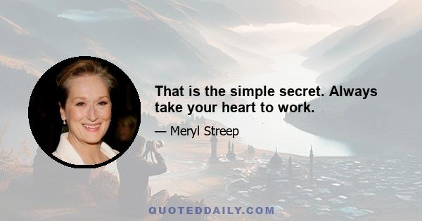 That is the simple secret. Always take your heart to work.