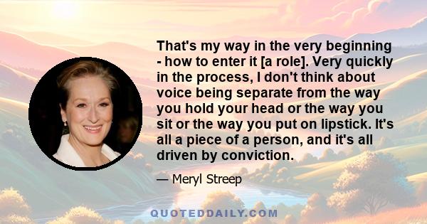 That's my way in the very beginning - how to enter it [a role]. Very quickly in the process, I don't think about voice being separate from the way you hold your head or the way you sit or the way you put on lipstick.