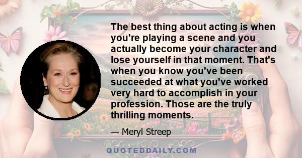 The best thing about acting is when you're playing a scene and you actually become your character and lose yourself in that moment. That's when you know you've been succeeded at what you've worked very hard to