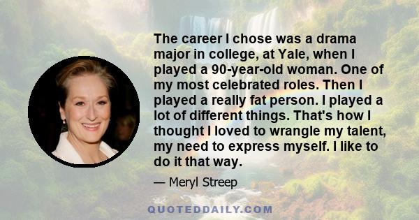 The career I chose was a drama major in college, at Yale, when I played a 90-year-old woman. One of my most celebrated roles. Then I played a really fat person. I played a lot of different things. That's how I thought I 