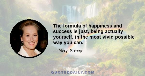 The formula of happiness and success is just, being actually yourself, in the most vivid possible way you can.