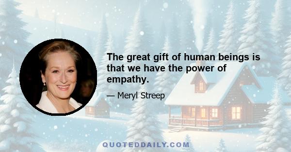 The great gift of human beings is that we have the power of empathy.