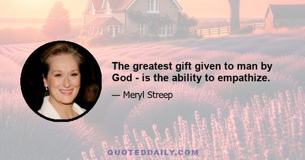 The greatest gift given to man by God - is the ability to empathize.